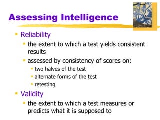 Assessing Intelligence Reliability the extent to which a test yields consistent results assessed by consistency of scores on: two halves of the test alternate forms of the test retesting Validity the extent to which a test measures or predicts what it is supposed to 
