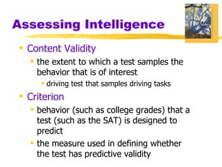 Assessing Intelligence Content Validity the extent to which a test samples the behavior that is of interest  driving test that samples driving tasks Criterion behavior (such as college grades) that a test (such as the SAT) is designed to predict the measure used in defining whether the test has predictive validity 