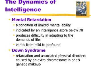 The Dynamics of Intelligence Mental Retardation a condition of limited mental ability indicated by an intelligence score below 70 produces difficulty in adapting to the demands of life varies from mild to profound Down Syndrome retardation and associated physical disorders caused by an extra chromosome in one’s genetic makeup 