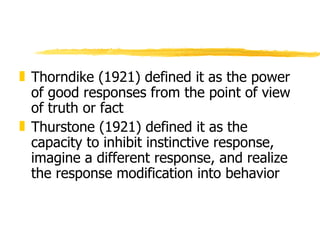 Thorndike (1921) defined it as the power of good responses from the point of view of truth or fact Thurstone (1921) defined it as the capacity to inhibit instinctive response, imagine a different response, and realize the response modification into behavior 