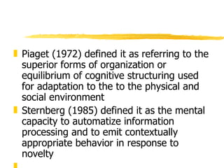 Piaget (1972) defined it as referring to the superior forms of organization or equilibrium of cognitive structuring used for adaptation to the to the physical and social environment Sternberg (1985) defined it as the mental capacity to automatize information processing and to emit contextually appropriate behavior in response to novelty . 