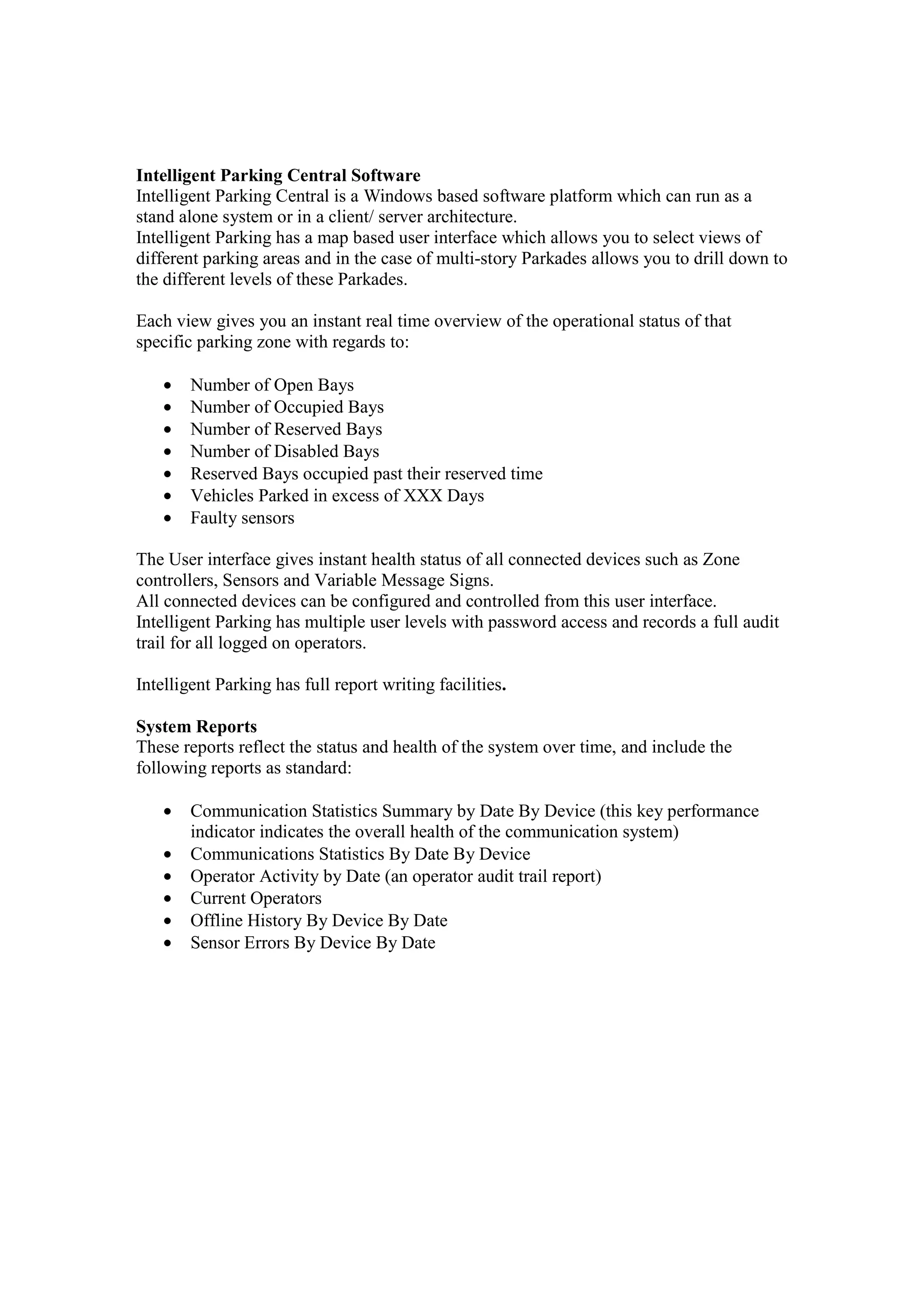 Intelligent Parking Central Software
Intelligent Parking Central is a Windows based software platform which can run as a
stand alone system or in a client/ server architecture.
Intelligent Parking has a map based user interface which allows you to select views of
different parking areas and in the case of multi-story Parkades allows you to drill down to
the different levels of these Parkades.

Each view gives you an instant real time overview of the operational status of that
specific parking zone with regards to:

    •   Number of Open Bays
    •   Number of Occupied Bays
    •   Number of Reserved Bays
    •   Number of Disabled Bays
    •   Reserved Bays occupied past their reserved time
    •   Vehicles Parked in excess of XXX Days
    •   Faulty sensors

The User interface gives instant health status of all connected devices such as Zone
controllers, Sensors and Variable Message Signs.
All connected devices can be configured and controlled from this user interface.
Intelligent Parking has multiple user levels with password access and records a full audit
trail for all logged on operators.

Intelligent Parking has full report writing facilities.

System Reports
These reports reflect the status and health of the system over time, and include the
following reports as standard:

    •   Communication Statistics Summary by Date By Device (this key performance
        indicator indicates the overall health of the communication system)
    •   Communications Statistics By Date By Device
    •   Operator Activity by Date (an operator audit trail report)
    •   Current Operators
    •   Offline History By Device By Date
    •   Sensor Errors By Device By Date
 