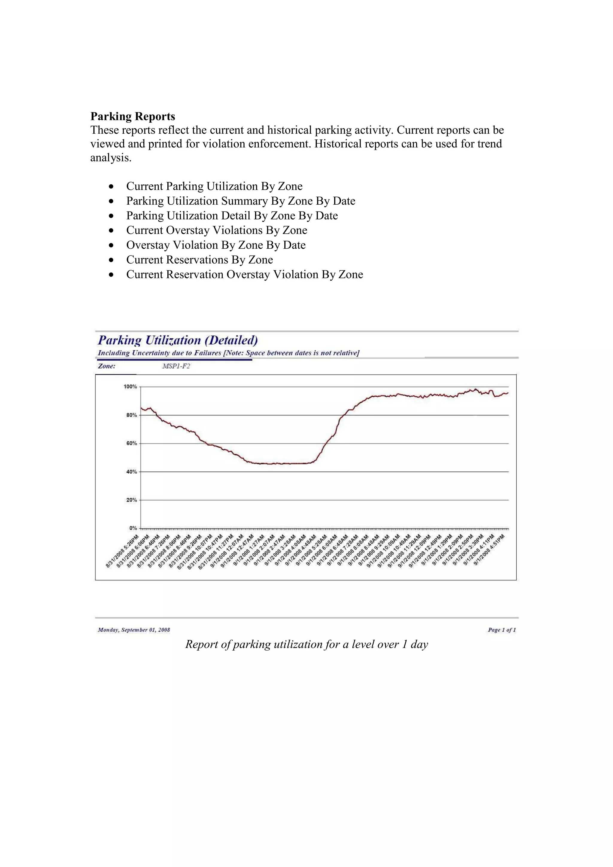 Parking Reports
These reports reflect the current and historical parking activity. Current reports can be
viewed and printed for violation enforcement. Historical reports can be used for trend
analysis.

   •   Current Parking Utilization By Zone
   •   Parking Utilization Summary By Zone By Date
   •   Parking Utilization Detail By Zone By Date
   •   Current Overstay Violations By Zone
   •   Overstay Violation By Zone By Date
   •   Current Reservations By Zone
   •   Current Reservation Overstay Violation By Zone




                    Report of parking utilization for a level over 1 day
 