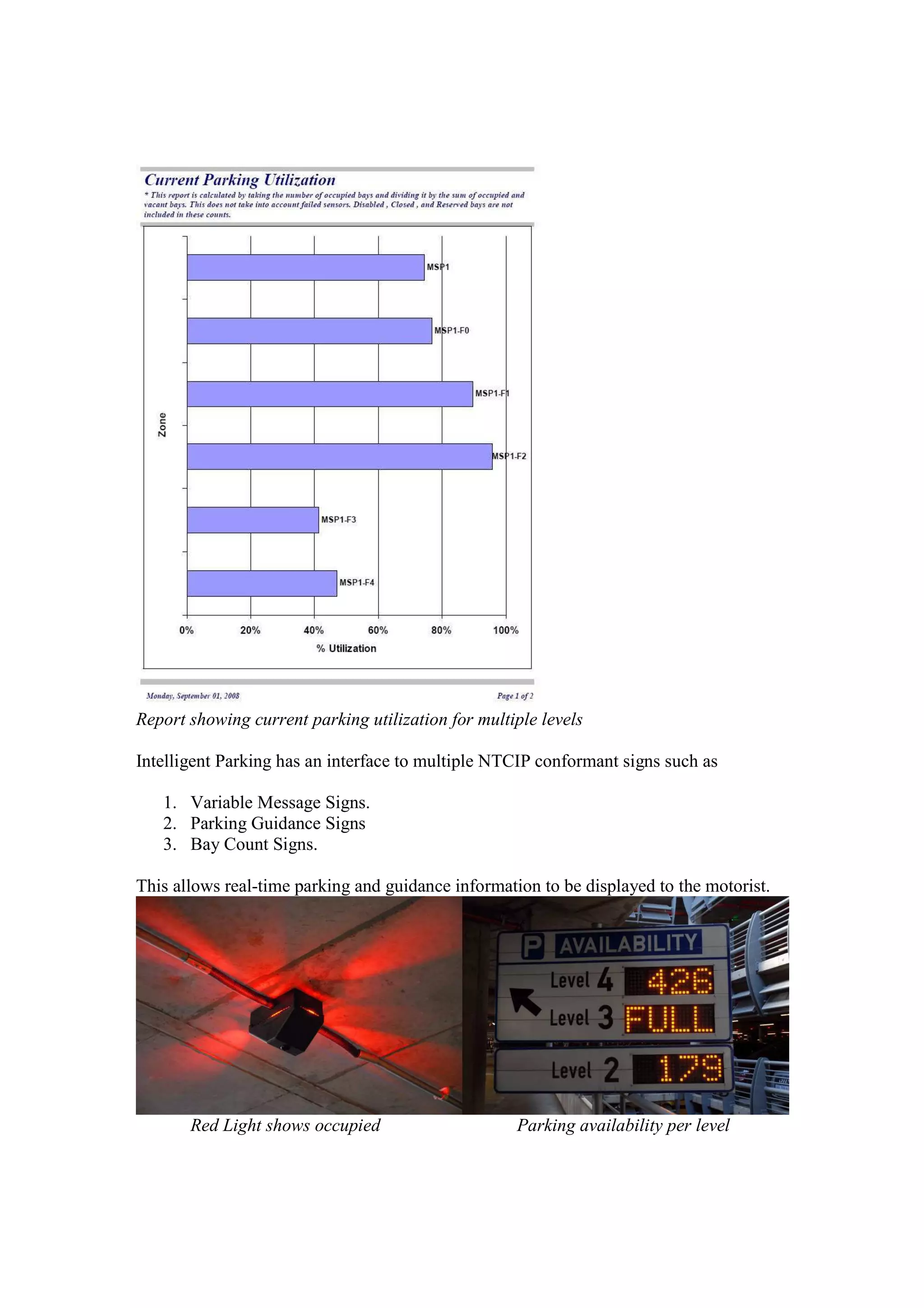 Report showing current parking utilization for multiple levels

Intelligent Parking has an interface to multiple NTCIP conformant signs such as

   1. Variable Message Signs.
   2. Parking Guidance Signs
   3. Bay Count Signs.

This allows real-time parking and guidance information to be displayed to the motorist.




       Red Light shows occupied                     Parking availability per level
 