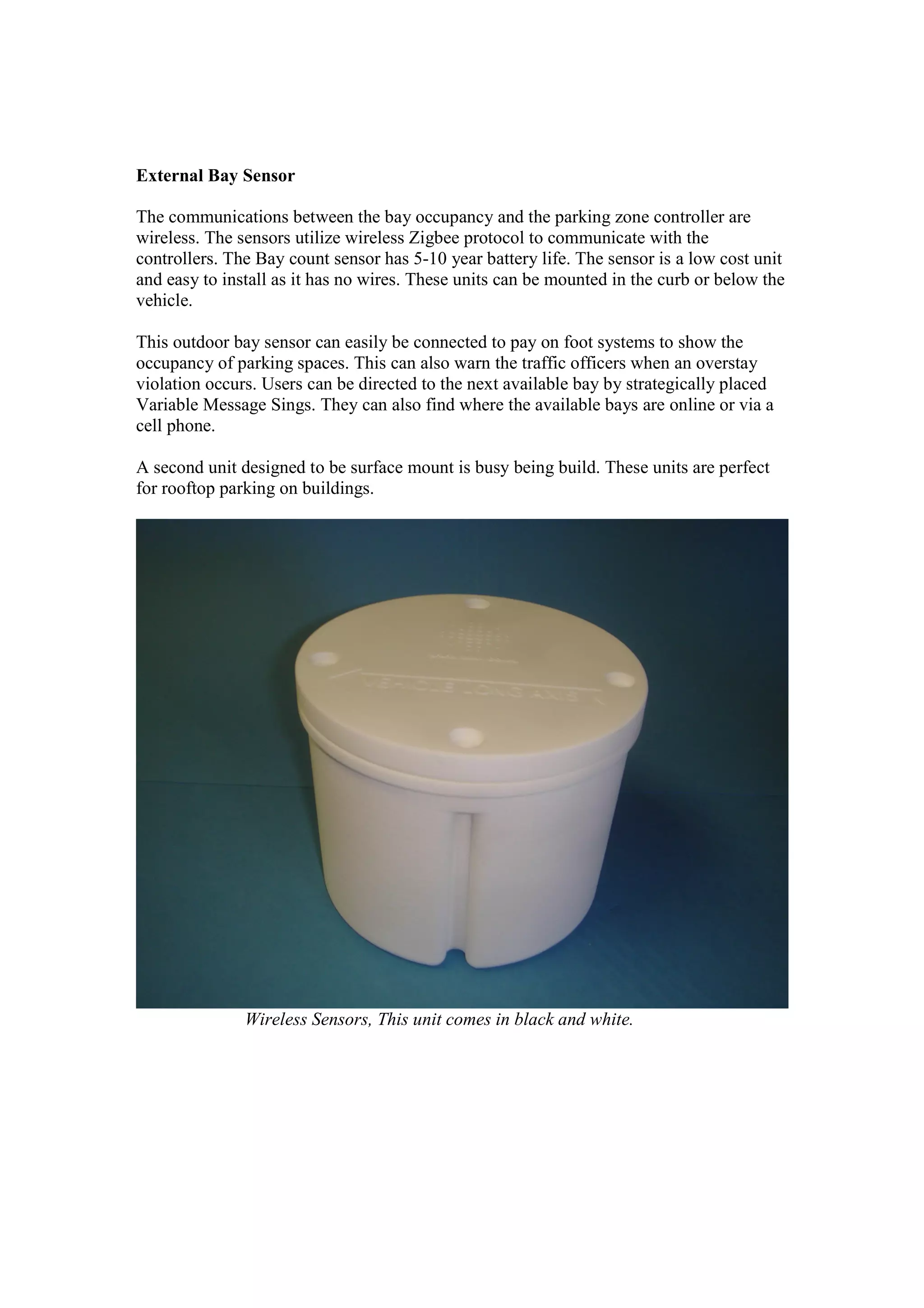 External Bay Sensor

The communications between the bay occupancy and the parking zone controller are
wireless. The sensors utilize wireless Zigbee protocol to communicate with the
controllers. The Bay count sensor has 5-10 year battery life. The sensor is a low cost unit
and easy to install as it has no wires. These units can be mounted in the curb or below the
vehicle.

This outdoor bay sensor can easily be connected to pay on foot systems to show the
occupancy of parking spaces. This can also warn the traffic officers when an overstay
violation occurs. Users can be directed to the next available bay by strategically placed
Variable Message Sings. They can also find where the available bays are online or via a
cell phone.

A second unit designed to be surface mount is busy being build. These units are perfect
for rooftop parking on buildings.




               Wireless Sensors, This unit comes in black and white.
 