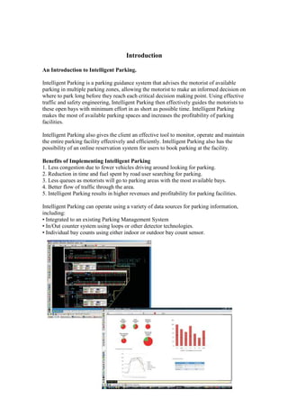 Introduction

An Introduction to Intelligent Parking.

Intelligent Parking is a parking guidance system that advises the motorist of available
parking in multiple parking zones, allowing the motorist to make an informed decision on
where to park long before they reach each critical decision making point. Using effective
traffic and safety engineering, Intelligent Parking then effectively guides the motorists to
these open bays with minimum effort in as short as possible time. Intelligent Parking
makes the most of available parking spaces and increases the profitability of parking
facilities.

Intelligent Parking also gives the client an effective tool to monitor, operate and maintain
the entire parking facility effectively and efficiently. Intelligent Parking also has the
possibility of an online reservation system for users to book parking at the facility.

Benefits of Implementing Intelligent Parking
1. Less congestion due to fewer vehicles driving around looking for parking.
2. Reduction in time and fuel spent by road user searching for parking.
3. Less queues as motorists will go to parking areas with the most available bays.
4. Better flow of traffic through the area.
5. Intelligent Parking results in higher revenues and profitability for parking facilities.

Intelligent Parking can operate using a variety of data sources for parking information,
including:
• Integrated to an existing Parking Management System
• In/Out counter system using loops or other detector technologies.
• Individual bay counts using either indoor or outdoor bay count sensor.
 