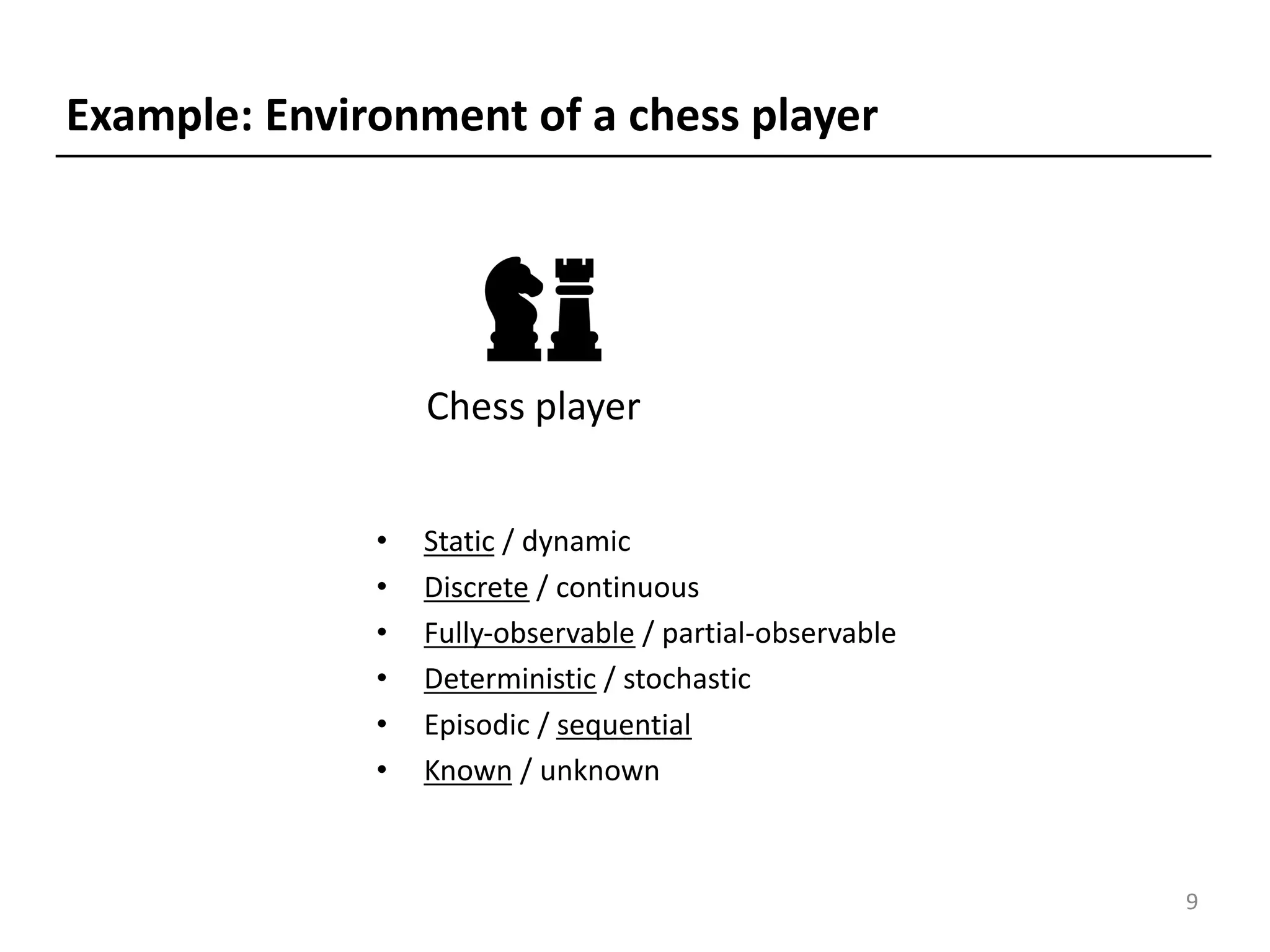 • Static / dynamic
• Discrete / continuous
• Fully-observable / partial-observable
• Deterministic / stochastic
• Episodic / sequential
• Known / unknown
Chess player
Example: Environment of a chess player
9
 