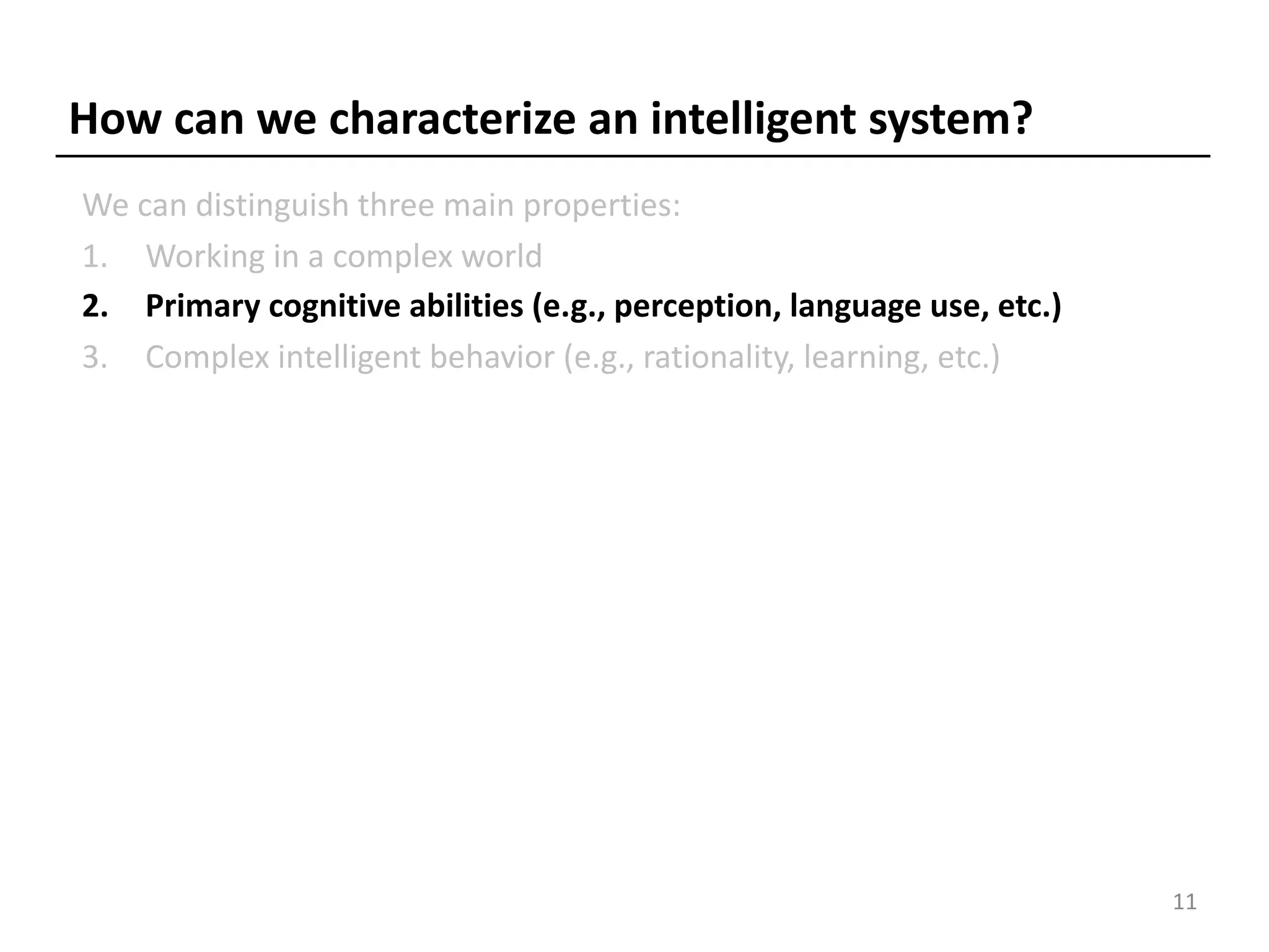 How can we characterize an intelligent system?
We can distinguish three main properties:
1. Working in a complex world
2. Primary cognitive abilities (e.g., perception, language use, etc.)
3. Complex intelligent behavior (e.g., rationality, learning, etc.)
11
 