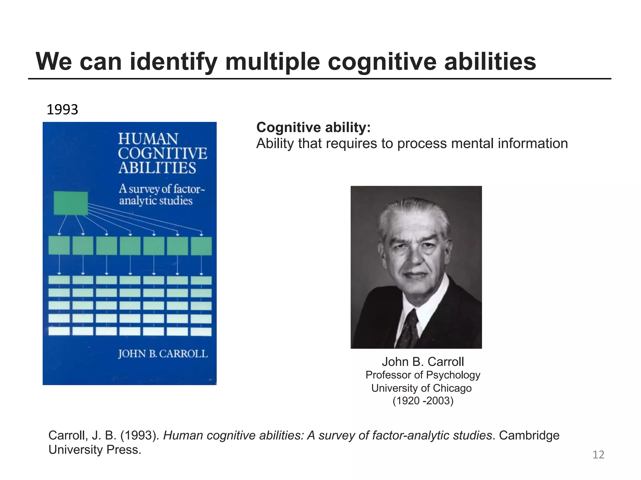12
Carroll, J. B. (1993). Human cognitive abilities: A survey of factor-analytic studies. Cambridge
University Press.
John B. Carroll
Professor of Psychology
University of Chicago
(1920 -2003)
We can identify multiple cognitive abilities
1993
Cognitive ability:
Ability that requires to process mental information
 