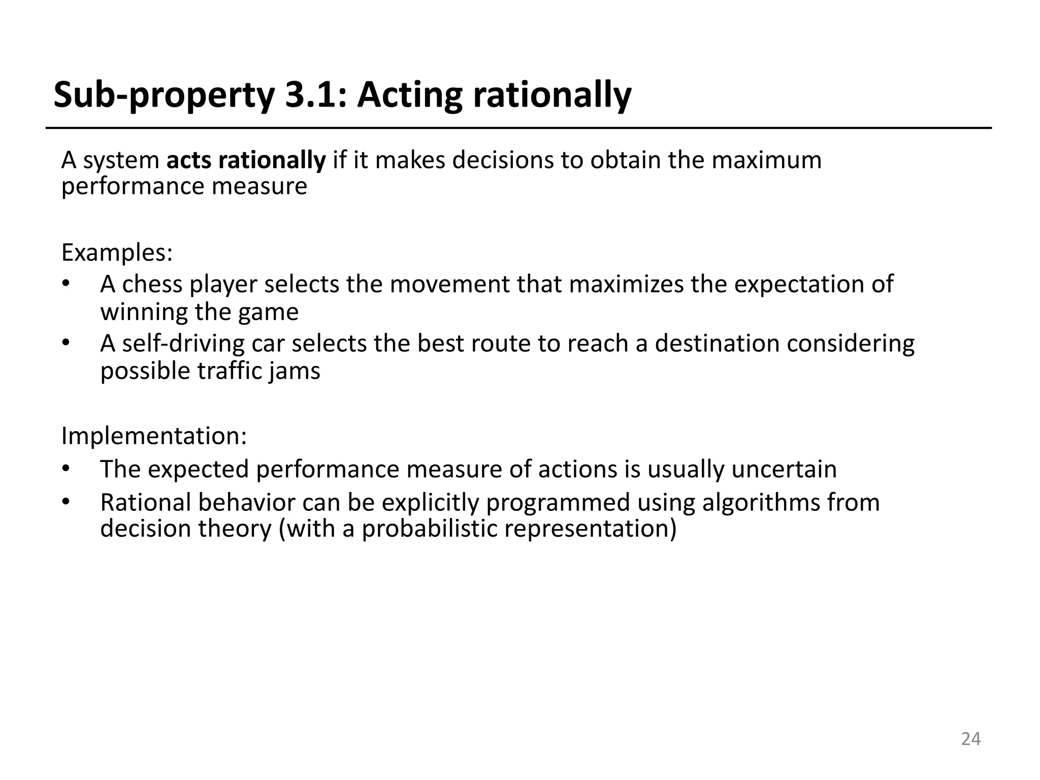 A system acts rationally if it makes decisions to obtain the maximum
performance measure
Examples:
• A chess player selects the movement that maximizes the expectation of
winning the game
• A self-driving car selects the best route to reach a destination considering
possible traffic jams
Implementation:
• The expected performance measure of actions is usually uncertain
• Rational behavior can be explicitly programmed using algorithms from
decision theory (with a probabilistic representation)
24
Sub-property 3.1: Acting rationally
 