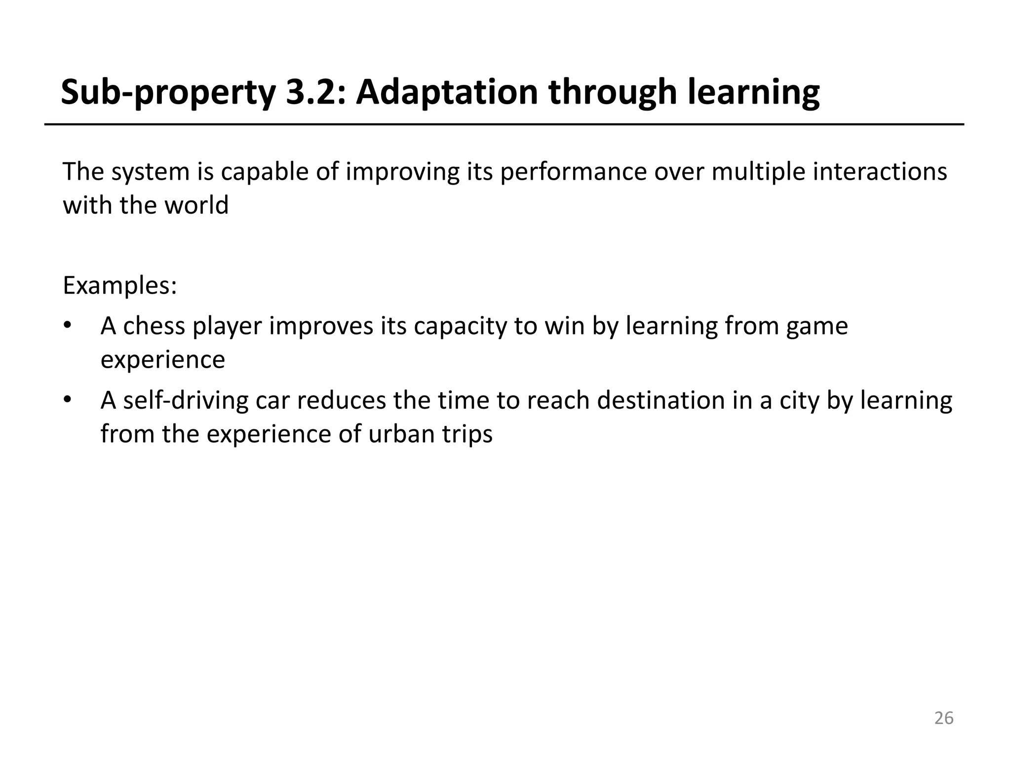 The system is capable of improving its performance over multiple interactions
with the world
Examples:
• A chess player improves its capacity to win by learning from game
experience
• A self-driving car reduces the time to reach destination in a city by learning
from the experience of urban trips
26
Sub-property 3.2: Adaptation through learning
 