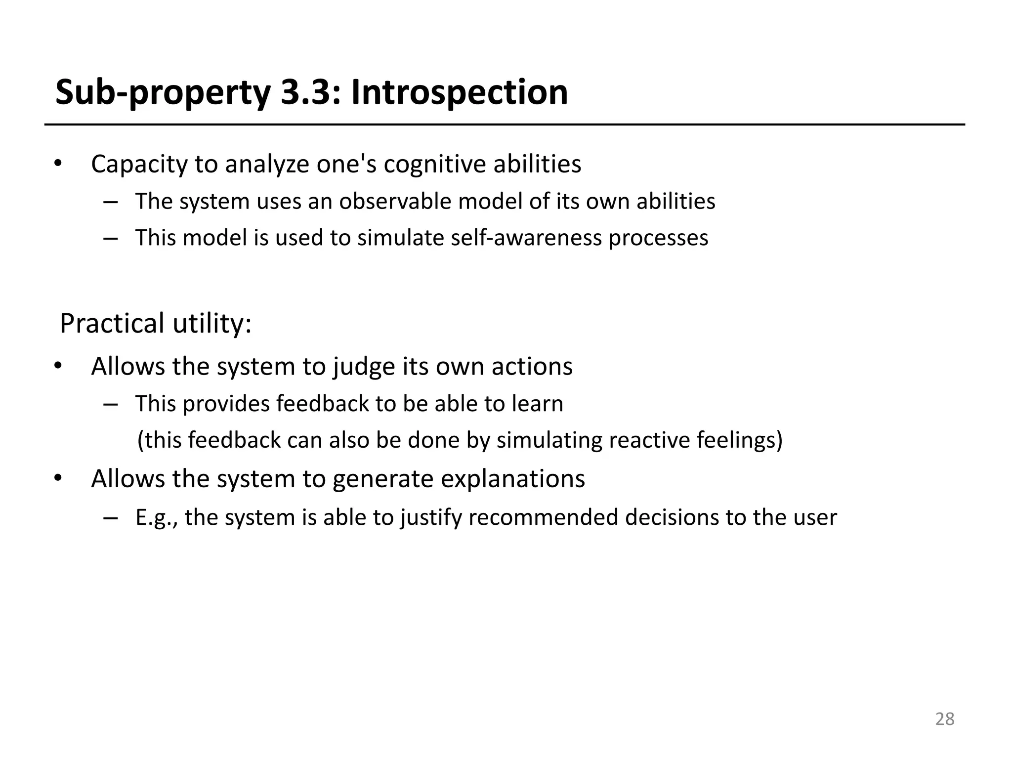 • Capacity to analyze one's cognitive abilities
– The system uses an observable model of its own abilities
– This model is used to simulate self-awareness processes
Practical utility:
• Allows the system to judge its own actions
– This provides feedback to be able to learn
(this feedback can also be done by simulating reactive feelings)
• Allows the system to generate explanations
– E.g., the system is able to justify recommended decisions to the user
28
Sub-property 3.3: Introspection
 