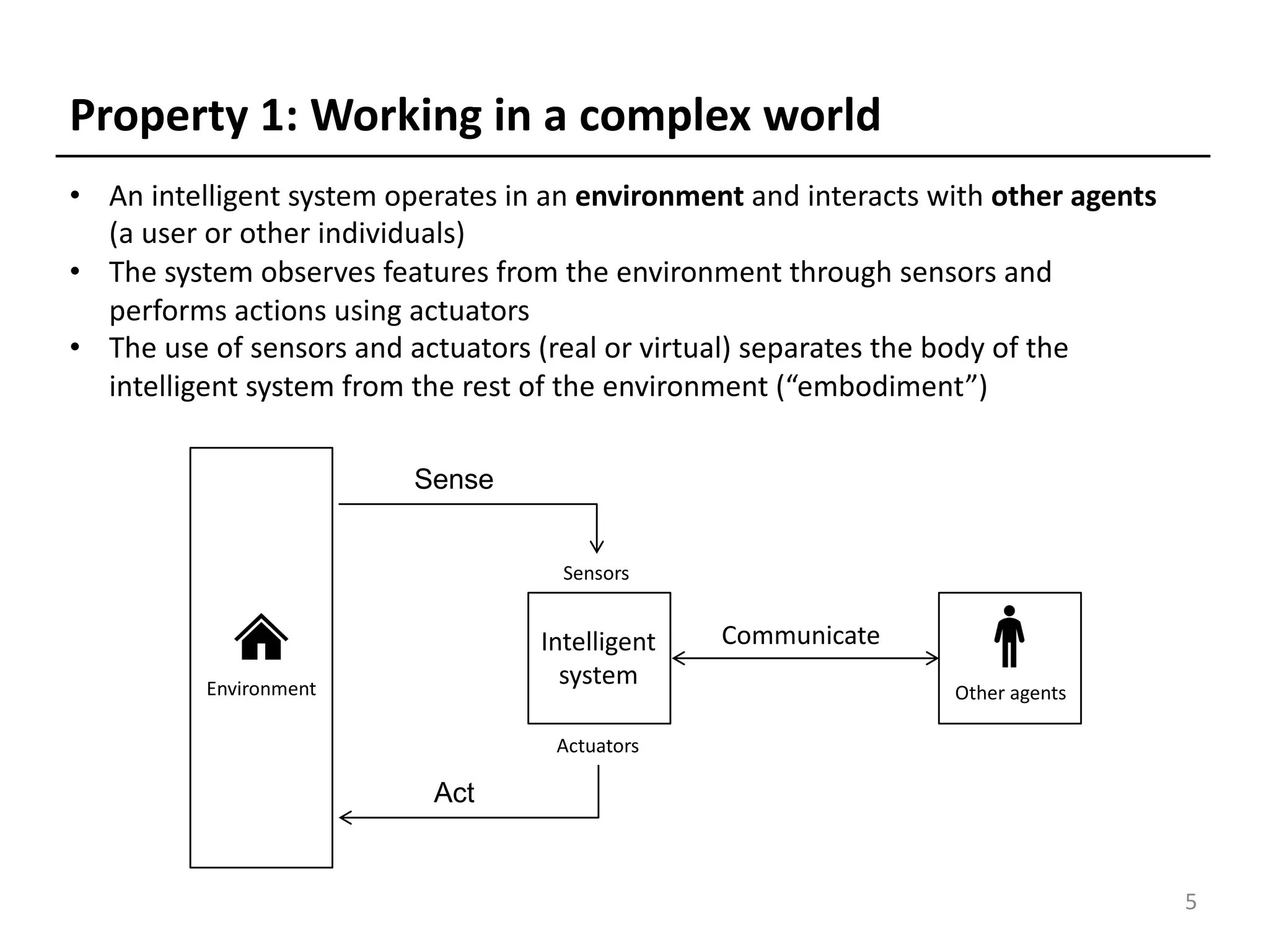 Property 1: Working in a complex world
• An intelligent system operates in an environment and interacts with other agents
(a user or other individuals)
• The system observes features from the environment through sensors and
performs actions using actuators
• The use of sensors and actuators (real or virtual) separates the body of the
intelligent system from the rest of the environment (“embodiment”)
5
Sensors
Actuators
Act
Sense
Environment
Intelligent
system
Sensors
Actuators
Communicate
Other agents
 