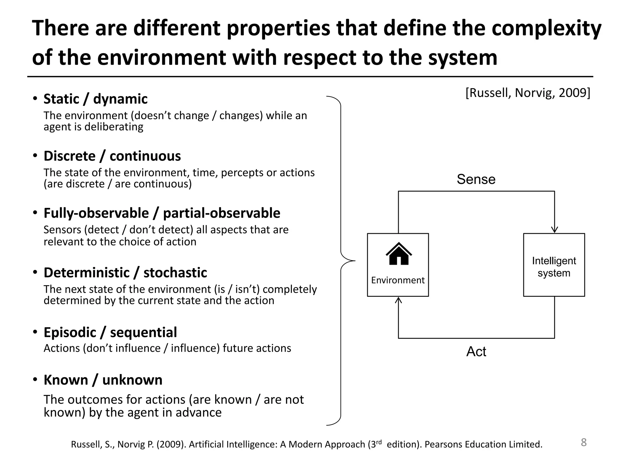 There are different properties that define the complexity
of the environment with respect to the system
• Static / dynamic
The environment (doesn’t change / changes) while an
agent is deliberating
• Discrete / continuous
The state of the environment, time, percepts or actions
(are discrete / are continuous)
• Fully-observable / partial-observable
Sensors (detect / don’t detect) all aspects that are
relevant to the choice of action
• Deterministic / stochastic
The next state of the environment (is / isn’t) completely
determined by the current state and the action
• Episodic / sequential
Actions (don’t influence / influence) future actions
• Known / unknown
The outcomes for actions (are known / are not
known) by the agent in advance
[Russell, Norvig, 2009]
Act
Sense
Environment
Intelligent
system
8Russell, S., Norvig P. (2009). Artificial Intelligence: A Modern Approach (3rd edition). Pearsons Education Limited.
 