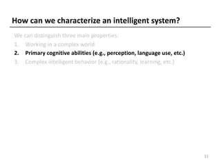 How can we characterize an intelligent system?
We can distinguish three main properties:
1. Working in a complex world
2. Primary cognitive abilities (e.g., perception, language use, etc.)
3. Complex intelligent behavior (e.g., rationality, learning, etc.)
11
 