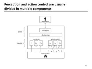 Interaction
Other agents
A1P1 P2 Pm A2 An
Environment
Perception and action control are usually
divided in multiple components
Deliberation
Perception Action control
16
Parallel
Serial
 