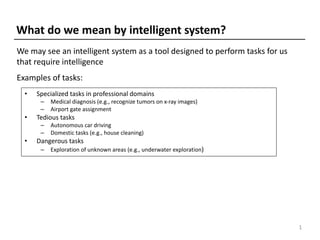 • Specialized tasks in professional domains
– Medical diagnosis (e.g., recognize tumors on x-ray images)
– Airport gate assignment
• Tedious tasks
– Autonomous car driving
– Domestic tasks (e.g., house cleaning)
• Dangerous tasks
– Exploration of unknown areas (e.g., underwater exploration)
What do we mean by intelligent system?
1
Examples of tasks:
We may see an intelligent system as a tool designed to perform tasks for us
that require intelligence
 