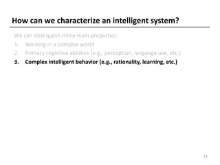 How can we characterize an intelligent system?
We can distinguish three main properties:
1. Working in a complex world
2. Primary cognitive abilities (e.g., perception, language use, etc.)
3. Complex intelligent behavior (e.g., rationality, learning, etc.)
22
 