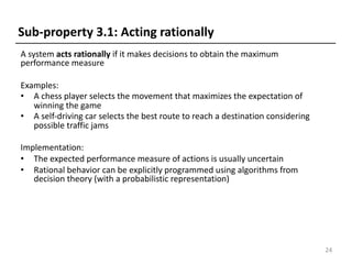 A system acts rationally if it makes decisions to obtain the maximum
performance measure
Examples:
• A chess player selects the movement that maximizes the expectation of
winning the game
• A self-driving car selects the best route to reach a destination considering
possible traffic jams
Implementation:
• The expected performance measure of actions is usually uncertain
• Rational behavior can be explicitly programmed using algorithms from
decision theory (with a probabilistic representation)
24
Sub-property 3.1: Acting rationally
 