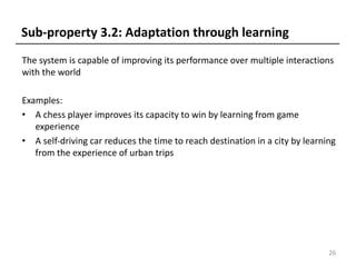 The system is capable of improving its performance over multiple interactions
with the world
Examples:
• A chess player improves its capacity to win by learning from game
experience
• A self-driving car reduces the time to reach destination in a city by learning
from the experience of urban trips
26
Sub-property 3.2: Adaptation through learning
 
