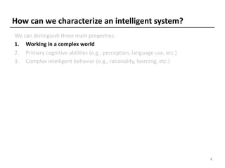 How can we characterize an intelligent system?
We can distinguish three main properties:
1. Working in a complex world
2. Primary cognitive abilities (e.g., perception, language use, etc.)
3. Complex intelligent behavior (e.g., rationality, learning, etc.)
4
 
