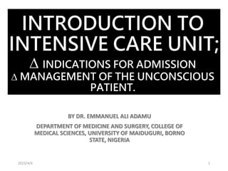 INTRODUCTION TO
INTENSIVE CARE UNIT;
∆ INDICATIONS FOR ADMISSION
∆ MANAGEMENT OF THE UNCONSCIOUS
PATIENT.
BY DR. EMMANUEL ALI ADAMU
DEPARTMENT OF MEDICINE AND SURGERY, COLLEGE OF
MEDICAL SCIENCES, UNIVERSITY OF MAIDUGURI, BORNO
STATE, NIGERIA
2023/4/6 1
 