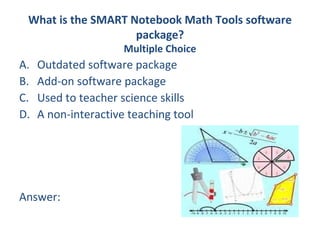 What is the SMART Notebook Math Tools software
                    package?
                      Multiple Choice
A.   Outdated software package
B.   Add-on software package
C.   Used to teacher science skills
D.   A non-interactive teaching tool




Answer:
 