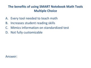 The benefits of using SMART Notebook Math Tools
                   Multiple Choice

A.   Every tool needed to teach math
B.   Increases student reading skills
C.   Mimics information on standardized test
D.   Not fully customizable




Answer:
 