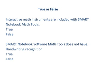 True or False

Interactive math instruments are included with SMART
Notebook Math Tools.
True
False

SMART Notebook Software Math Tools does not have
Handwriting recognition.
True
False
 