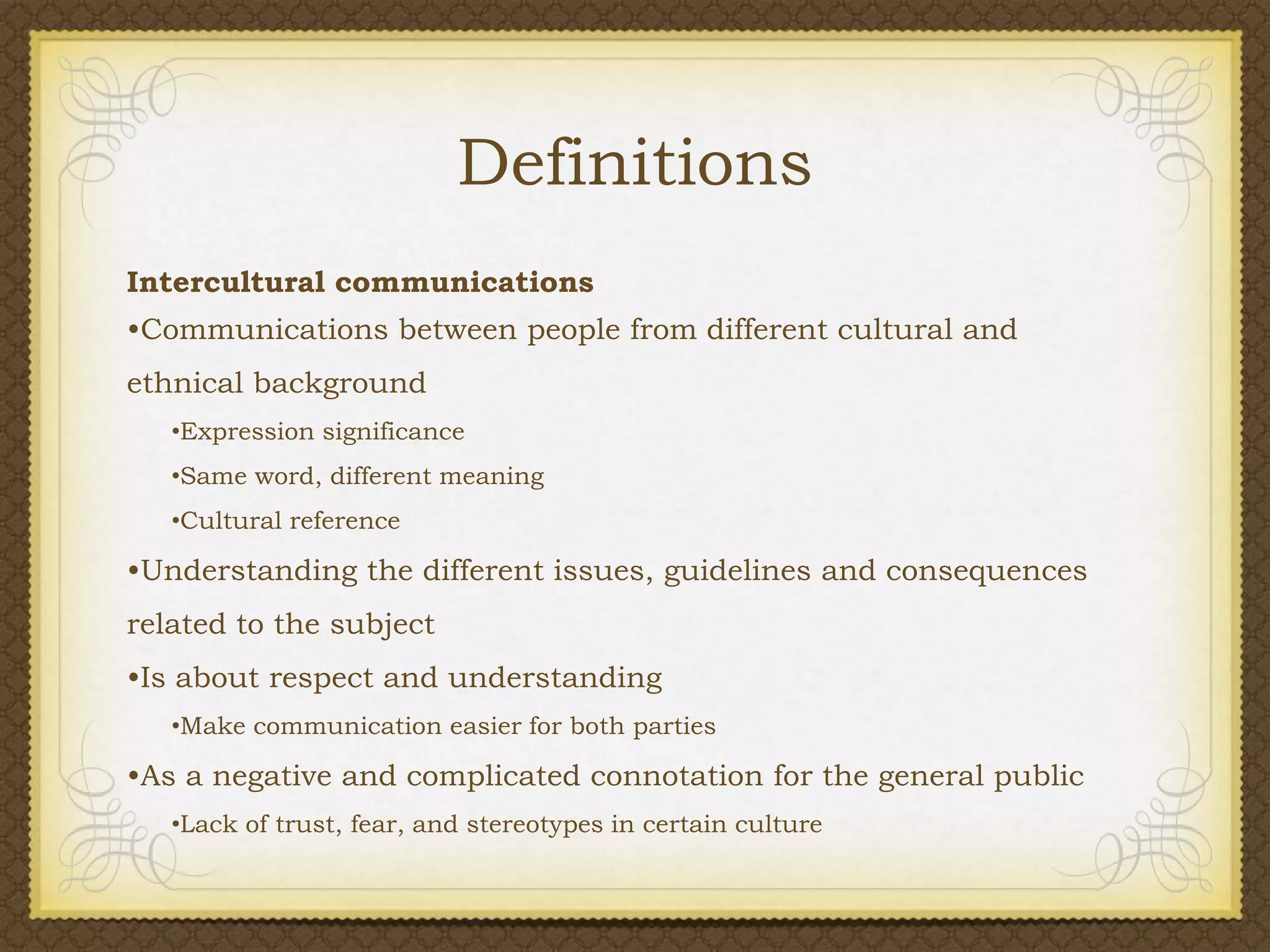 Definitions
Intercultural communications
•Communications between people from different cultural and

ethnical background
•Expression significance
•Same word, different meaning
•Cultural reference

•Understanding the different issues, guidelines and consequences
related to the subject
•Is about respect and understanding
•Make communication easier for both parties

•As a negative and complicated connotation for the general public
•Lack of trust, fear, and stereotypes in certain culture

 