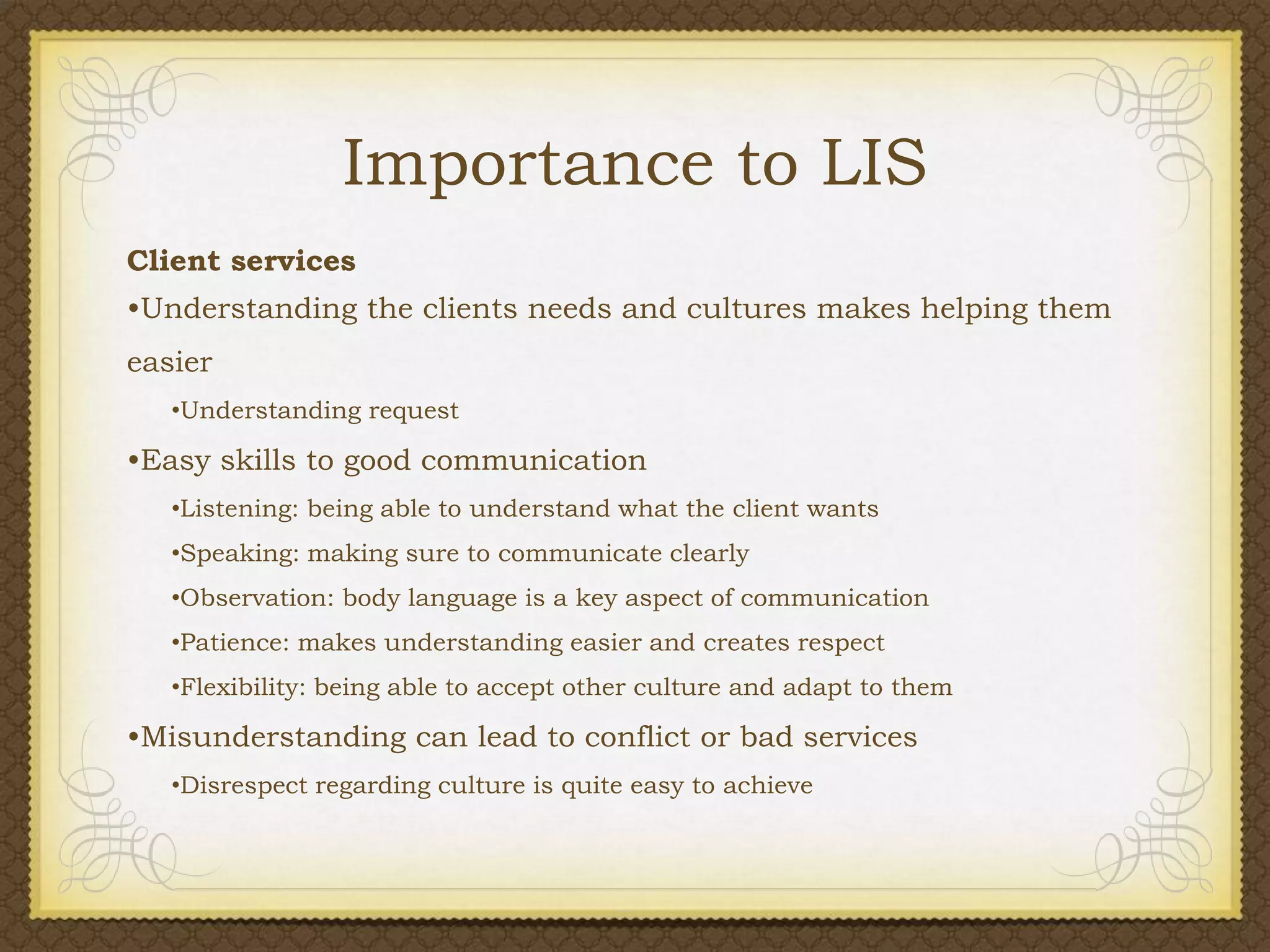 Importance to LIS
Client services
•Understanding the clients needs and cultures makes helping them
easier
•Understanding request

•Easy skills to good communication
•Listening: being able to understand what the client wants
•Speaking: making sure to communicate clearly
•Observation: body language is a key aspect of communication
•Patience: makes understanding easier and creates respect
•Flexibility: being able to accept other culture and adapt to them

•Misunderstanding can lead to conflict or bad services
•Disrespect regarding culture is quite easy to achieve

 