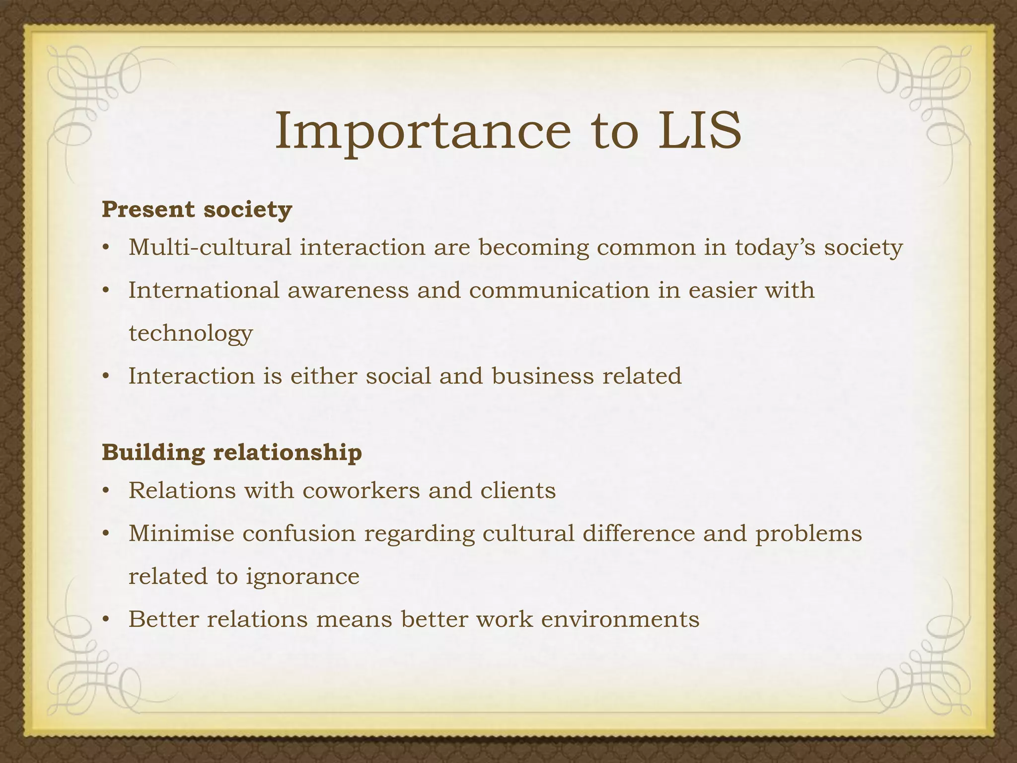 Importance to LIS
Present society
• Multi-cultural interaction are becoming common in today’s society
• International awareness and communication in easier with
technology
• Interaction is either social and business related
Building relationship
• Relations with coworkers and clients

• Minimise confusion regarding cultural difference and problems
related to ignorance
• Better relations means better work environments

 