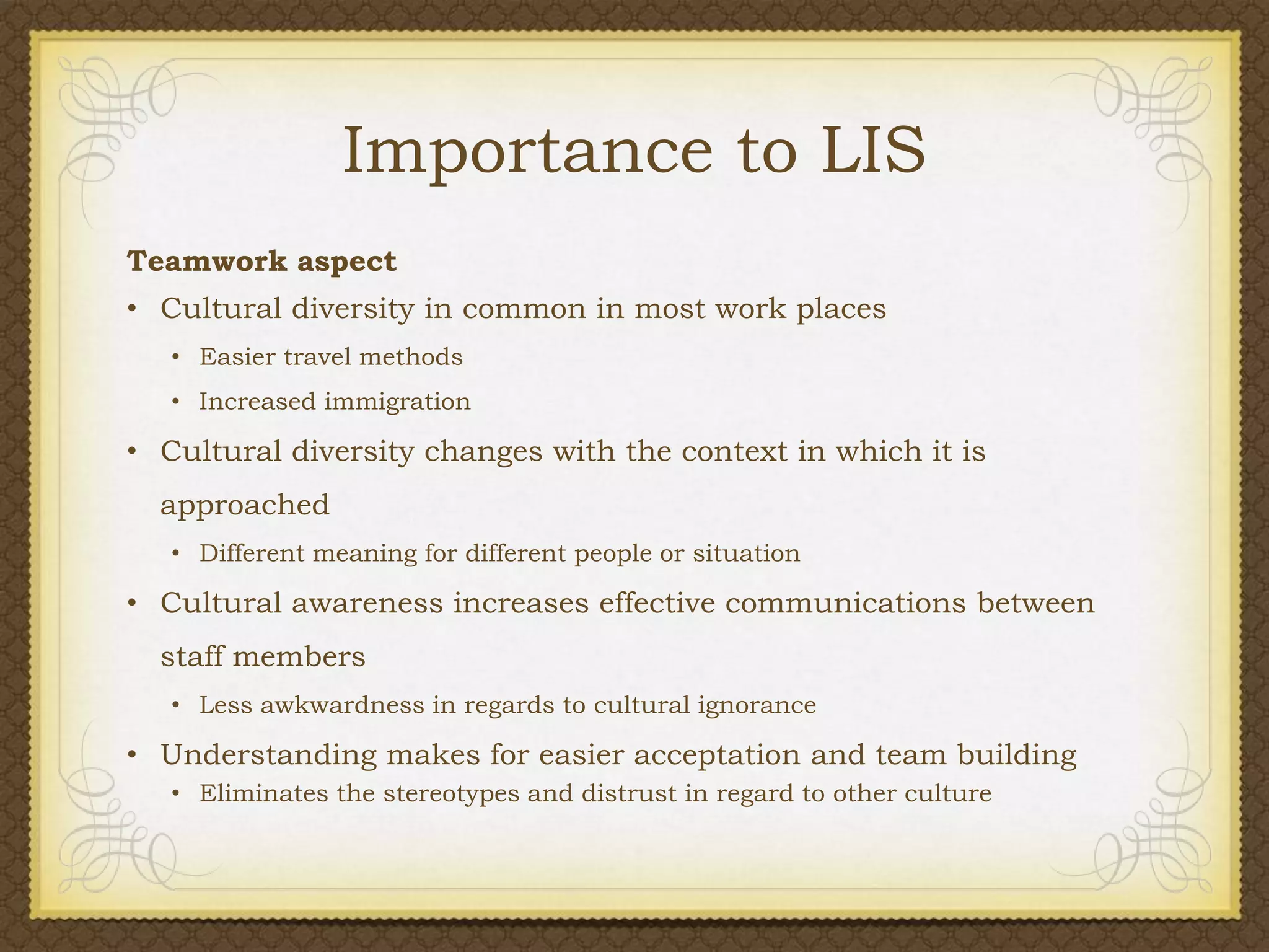 Importance to LIS
Teamwork aspect
• Cultural diversity in common in most work places
• Easier travel methods
• Increased immigration

• Cultural diversity changes with the context in which it is
approached
• Different meaning for different people or situation

• Cultural awareness increases effective communications between

staff members
• Less awkwardness in regards to cultural ignorance

• Understanding makes for easier acceptation and team building
• Eliminates the stereotypes and distrust in regard to other culture

 