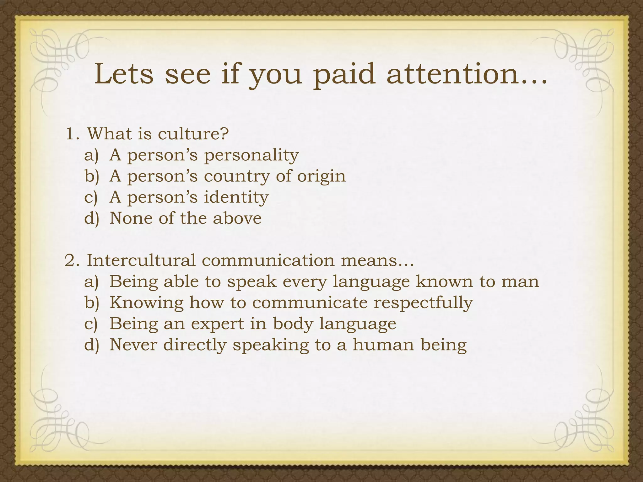 Lets see if you paid attention…
1. What is culture?
a) A person’s personality
b) A person’s country of origin
c) A person’s identity
d) None of the above
2. Intercultural communication means…
a) Being able to speak every language known to man
b) Knowing how to communicate respectfully
c) Being an expert in body language
d) Never directly speaking to a human being

 