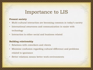 Importance to LIS
Present society
• Multi-cultural interaction are becoming common in today’s society
• International awareness and communication in easier with
technology
• Interaction is either social and business related
Building relationship
• Relations with coworkers and clients

• Minimise confusion regarding cultural difference and problems
related to ignorance
• Better relations means better work environments

 