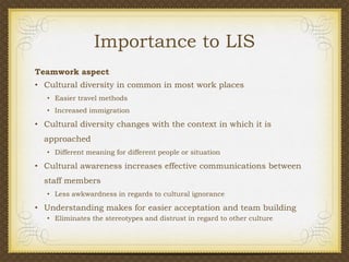 Importance to LIS
Teamwork aspect
• Cultural diversity in common in most work places
• Easier travel methods
• Increased immigration

• Cultural diversity changes with the context in which it is
approached
• Different meaning for different people or situation

• Cultural awareness increases effective communications between

staff members
• Less awkwardness in regards to cultural ignorance

• Understanding makes for easier acceptation and team building
• Eliminates the stereotypes and distrust in regard to other culture

 
