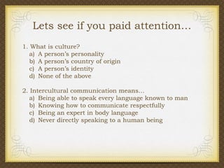 Lets see if you paid attention…
1. What is culture?
a) A person’s personality
b) A person’s country of origin
c) A person’s identity
d) None of the above
2. Intercultural communication means…
a) Being able to speak every language known to man
b) Knowing how to communicate respectfully
c) Being an expert in body language
d) Never directly speaking to a human being

 