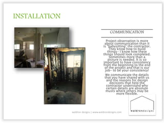 INSTALLATION
COMMUNICATION
Project observation is more
about communication than it
is “babysitting” the contractor.
They know how to build
things- I know how these
things should look completed.
Sometimes more than a
picture is needed. It is so
important to have consistency
from the beginning to the end
of the project and that is our
job- to be your consistency!
We communicate the details
that you have shared with us
and the reasons for design
decisions that help the
contractor understand why
certain details are absolute
musts where others may be
more flexible.
waldron designs | www.waldrondesigns.com
 