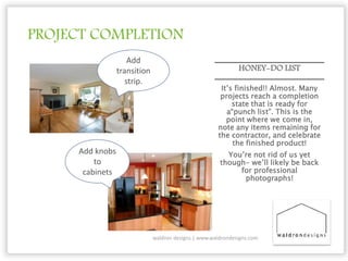 PROJECT COMPLETION
HONEY-DO LIST
It’s finished!! Almost. Many
projects reach a completion
state that is ready for
a“punch list”. This is the
point where we come in,
note any items remaining for
the contractor, and celebrate
the finished product!
You’re not rid of us yet
though- we’ll likely be back
for professional
photographs!
waldron designs | www.waldrondesigns.com
Add
transition
strip.
Add knobs
to
cabinets
 