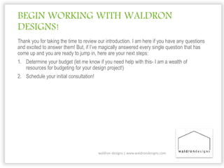 BEGIN WORKING WITH WALDRON
DESIGNS!
Thank you for taking the time to review our introduction. I am here if you have any questions
and excited to answer them! But, if I’ve magically answered every single question that has
come up and you are ready to jump in, here are your next steps:
1. Determine your budget (let me know if you need help with this- I am a wealth of
resources for budgeting for your design project!)
2. Schedule your initial consultation!
waldron designs | www.waldrondesigns.com
 