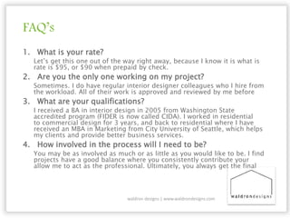 FAQ’s
1. What is your rate?
Let’s get this one out of the way right away, because I know it is what is
rate is $95, or $90 when prepaid by check.
2. Are you the only one working on my project?
Sometimes. I do have regular interior designer colleagues who I hire from
the workload. All of their work is approved and reviewed by me before
3. What are your qualifications?
I received a BA in interior design in 2005 from Washington State
accredited program (FIDER is now called CIDA). I worked in residential
to commercial design for 3 years, and back to residential where I have
received an MBA in Marketing from City University of Seattle, which helps
my clients and provide better business services.
4. How involved in the process will I need to be?
You may be as involved as much or as little as you would like to be. I find
projects have a good balance where you consistently contribute your
allow me to act as the professional. Ultimately, you always get the final
waldron designs | www.waldrondesigns.com
 