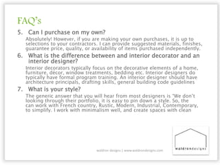 FAQ’s
5. Can I purchase on my own?
Absolutely! However, if you are making your own purchases, it is up to
selections to your contractors. I can provide suggested materials, finishes,
guarantee price, quality, or availability of items purchased independently.
6. What is the difference between and interior decorator and an
interior designer?
Interior decorators typically focus on the decorative elements of a home,
furniture, décor, window treatments, bedding etc. Interior designers do
typically have formal program training. An interior designer should have
architecture principals, drafting skills, general building code guidelines
7. What is your style?
The generic answer that you will hear from most designers is “We don’t
looking through their portfolio, it is easy to pin down a style. So, the
can work with French country, Rustic, Modern, Industrial, Contemporary,
to simplify. I work with minimalism well, and create spaces with clean
waldron designs | www.waldrondesigns.com
 