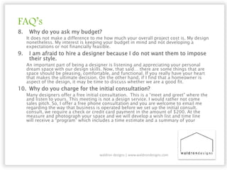 FAQ’s
8. Why do you ask my budget?
It does not make a difference to me how much your overall project cost is. My design
nonetheless. My interest is keeping your budget in mind and not developing a
expectations or not financially feasible.
9. I am afraid to hire a designer because I do not want them to impose
their style.
An important part of being a designer is listening and appreciating your personal
dream space with our design skills. Now, that said… there are some things that are
space should be pleasing, comfortable, and functional. If you really have your heart
that makes the ultimate decision. On the other hand, if I find that a homeowner is
aspect of the design, it may be time to discuss whether we are a good fit.
10. Why do you charge for the initial consultation?
Many designers offer a free initial consultation. This is a “meet and greet” where the
and listen to yours. This meeting is not a design service. I would rather not come
sales pitch. So, I offer a free phone consultation and you are welcome to email me
regarding the way that business is operated before we set up the initial consult.
consult, we require a check or credit card payment in the amount of $200. At the
measure and photograph your space and we will develop a wish list and time line
will receive a “program” which includes a time estimate and a summary of your
waldron designs | www.waldrondesigns.com
 