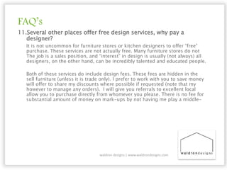 FAQ’s
11.Several other places offer free design services, why pay a
designer?
It is not uncommon for furniture stores or kitchen designers to offer “free”
purchase. These services are not actually free. Many furniture stores do not
The job is a sales position, and “interest” in design is usually (not always) all
designers, on the other hand, can be incredibly talented and educated people.
Both of these services do include design fees. These fees are hidden in the
sell furniture (unless it is trade only). I prefer to work with you to save money
will offer to share my discounts where possible if requested (note that my
however to manage any orders). I will give you referrals to excellent local
allow you to purchase directly from whomever you please. There is no fee for
substantial amount of money on mark-ups by not having me play a middle-
waldron designs | www.waldrondesigns.com
 