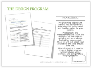 THE DESIGN PROGRAM
PROGRAMMING
Programming begins with
the first visit to your home,
where I gather information
and develop a plan for your
project.
Photographs and
measurements are taken. We
will talk a bit and create a
wish list and approximate
budget for your project.
Then, we will talk about your
availability and ideal project
time line.
This information is used to
create a design program,
which includes a time
estimate, and a summary of
the project goals
waldron designs | www.waldrondesigns.com
 