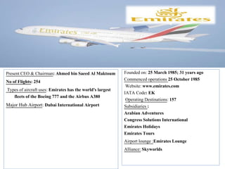Founded on: 25 March 1985; 31 years ago
Commenced operations 25 October 1985
Website: www.emirates.com
IATA Code: EK
Operating Destinations: 157
Subsidiaries :
Arabian Adventures
Congress Solutions International
Emirates Holidays
Emirates Tours
Airport lounge :Emirates Lounge
Alliance: Skyworlds
Present CEO & Chairman: Ahmed bin Saeed Al Maktoum
No of Flights: 254
Types of aircraft uses: Emirates has the world's largest
fleets of the Boeing 777 and the Airbus A380
Major Hub Airport: Dubai International Airport
 