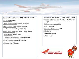 Present MD & Chairman: Shri Rajiv Bansal
No of Flights: 127
Types of aircraft uses: Airbus and Boing
Major Hub Airport: Indira Gandhi
International Airport (Delhi)
Punch line/Slogan: Air India... Truly Indian
Head Quarter: Delhi, India
Frequent-flyer program: Flying Returns
Airport lounge :Maharaja Lounge
Alliance: Star Alliance
Founded on: 15 October 1932 (as Tata Airlines)
Commenced operations :29 July 1946; 70 years
ago
Website: www.airindia.in
IATA Code: AI
Operating Destinations: 102
Subsidiaries :
Air India Express
Alliance Air
 