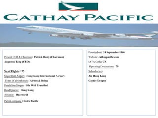 Present CEO & Chairman: Patrick Healy (Chairman)
Augustus Tang (CEO)
No of Flights: 155
Major Hub Airport: Hong Kong International Airport
Types of aircraft uses: Airbus & Boing
Punch line/Slogan: Life Well Travelled
Head Quarter: Hong Kong
Alliance: One world
Parent company : Swire Pacific
Founded on: 24 September 1946
Website: cathaypacific.com
IATA Code: CX
Operating Destinations: 79
Subsidiaries :
Air Hong Kong
Cathay Dragon
 