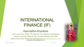 INTERNATIONAL
FINANCE (IF)
Aparrajitha Ariyadasa
( B.Sc (J’pura), B.Sc. (OUSL), Post. Grad. Dip. In IP Law(wales), LLM (Colombo)
Lecturer in University of Plymouth (UK), Lymkokwin (Malaysia), SLIIT, ICBT
Attorney-at-Law, Senior Partner ATD Legal Associates (www.atdlegalassociates.com),
atdlegalassociates@gmail.com
4/18/2019APARRAJITHA ARIYADASA 1
 