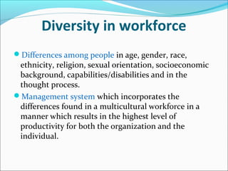 Diversity in workforce
Differences among people in age, gender, race,
ethnicity, religion, sexual orientation, socioeconomic
background, capabilities/disabilities and in the
thought process.
Management system which incorporates the
differences found in a multicultural workforce in a
manner which results in the highest level of
productivity for both the organization and the
individual.
 